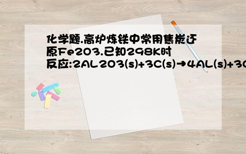 化学题.高炉炼铁中常用焦炭还原Fe2O3.已知298K时反应:2AL2O3(s)+3C(s)→4AL(s)+3CO2（g）△H=2171kj/mol △S=635.5j/mol·K请运用所学知识判断用焦炭还原Al2O3炼制金属铝的可能性.