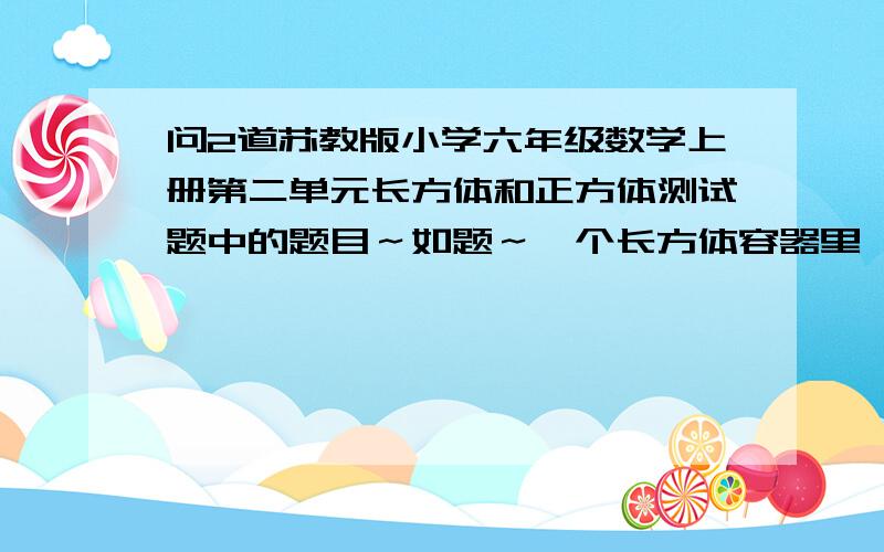 问2道苏教版小学六年级数学上册第二单元长方体和正方体测试题中的题目～如题～一个长方体容器里,长6cm,宽5cm,高4cm,将一个12立方厘米的正方铁块浸入水中,水没有溢出来,求水会上升多少厘