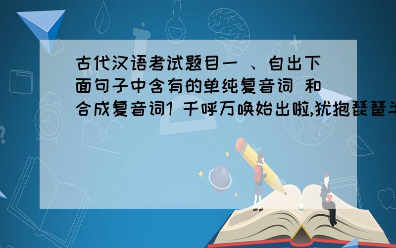 古代汉语考试题目一 、自出下面句子中含有的单纯复音词 和合成复音词1 千呼万唤始出啦,犹抱琵琶半遮面2 闻其家堂上客击筑,彷徨不能去.二、 想请问 在古代汉语中 成语是单纯复音词还是