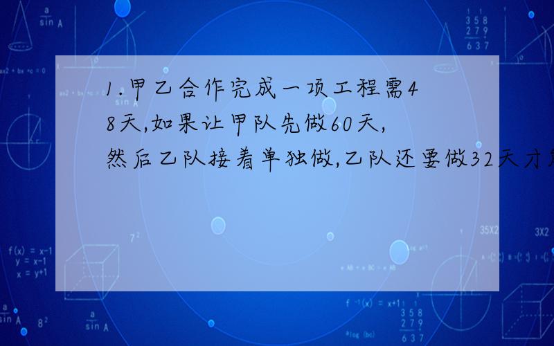 1.甲乙合作完成一项工程需48天,如果让甲队先做60天,然后乙队接着单独做,乙队还要做32天才能完成任务,甲乙独做个需多少天?2.一工程,甲乙丙合作5天完成.现在三人做了2天后,甲调走,乙丙继续