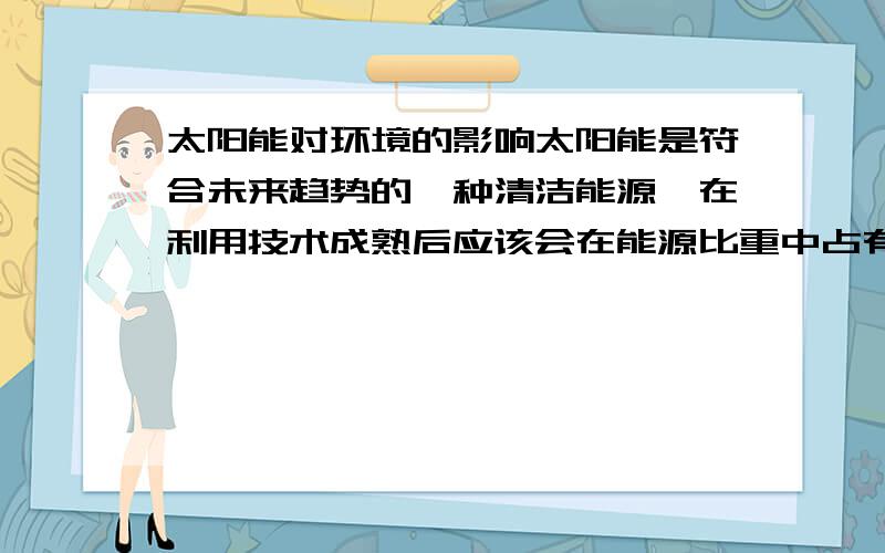 太阳能对环境的影响太阳能是符合未来趋势的一种清洁能源,在利用技术成熟后应该会在能源比重中占有很重要的位置.但我个人认为不管什么能源,利用过多都会造成一些负面影响.所以我想知