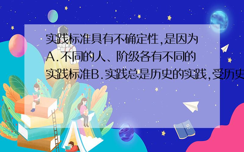 实践标准具有不确定性,是因为A.不同的人、阶级各有不同的实践标准B.实践总是历史的实践,受历史条件的限制C.有些抽象真理根本无法用实践来检验D.实践只能证其然而不能证其所以然