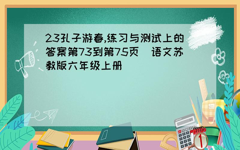 23孔子游春,练习与测试上的答案第73到第75页(语文苏教版六年级上册)