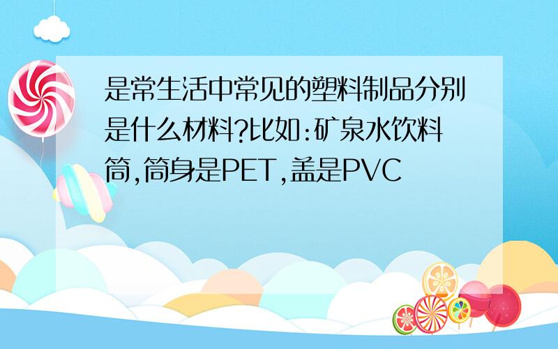 是常生活中常见的塑料制品分别是什么材料?比如:矿泉水饮料筒,筒身是PET,盖是PVC