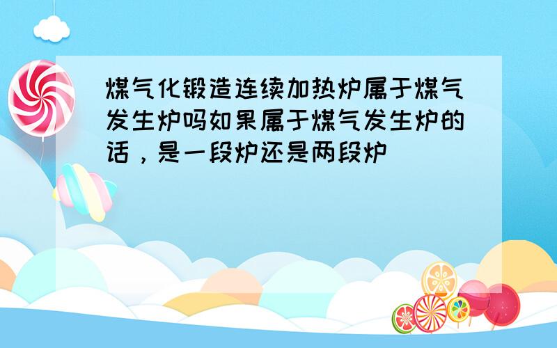 煤气化锻造连续加热炉属于煤气发生炉吗如果属于煤气发生炉的话，是一段炉还是两段炉