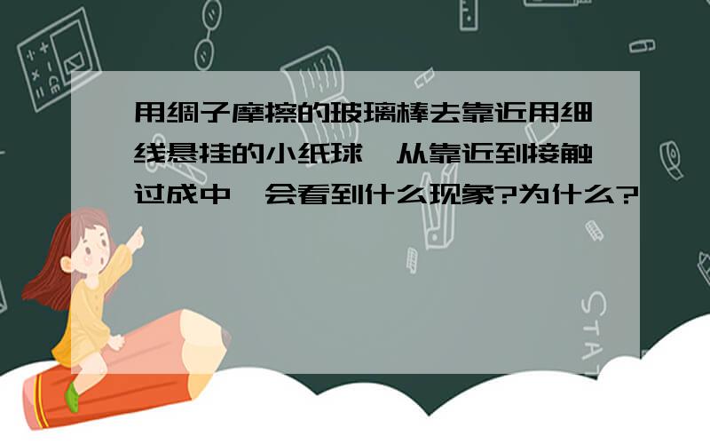 用绸子摩擦的玻璃棒去靠近用细线悬挂的小纸球,从靠近到接触过成中,会看到什么现象?为什么?