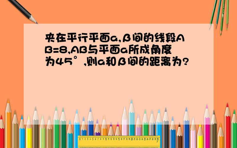 夹在平行平面a,β间的线段AB=8,AB与平面a所成角度为45°,则a和β间的距离为?