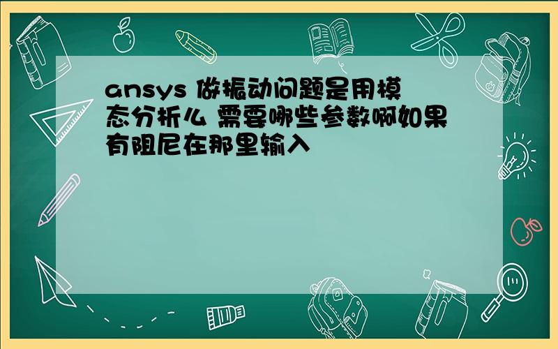 ansys 做振动问题是用模态分析么 需要哪些参数啊如果有阻尼在那里输入