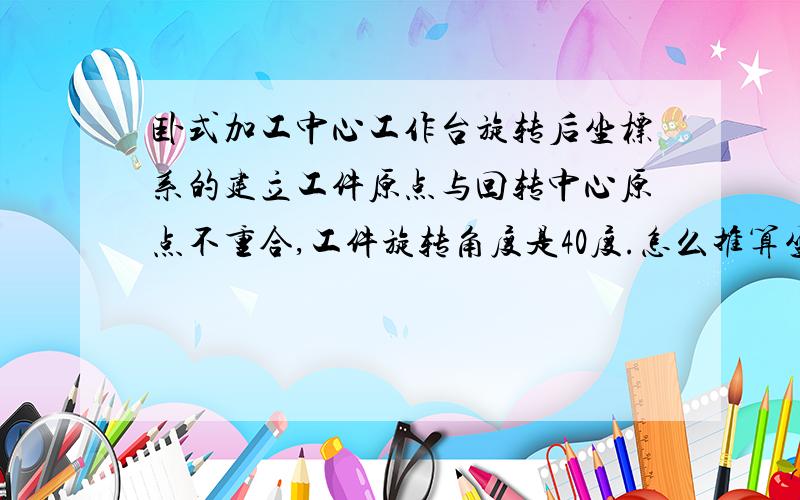 卧式加工中心工作台旋转后坐标系的建立工件原点与回转中心原点不重合,工件旋转角度是40度.怎么推算坐标系啊?