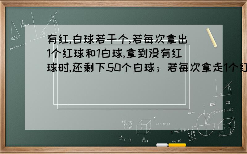 有红,白球若干个,若每次拿出1个红球和1白球,拿到没有红球时,还剩下50个白球；若每次拿走1个红球和3白球,则拿到没有白球时,红球还剩下50个,那么这堆白球和红球各有多少个?