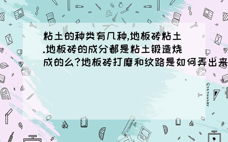 粘土的种类有几种,地板砖粘土.地板砖的成分都是粘土锻造烧成的么?地板砖打磨和纹路是如何弄出来的?请各位朋友做详细回答.