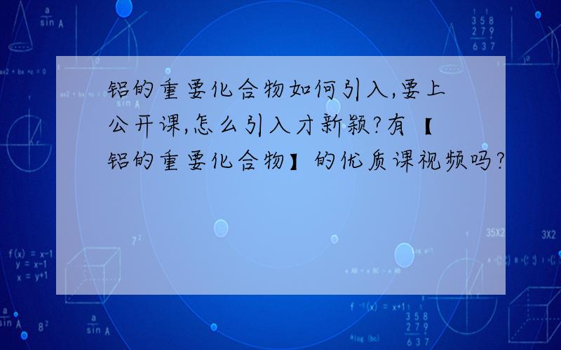 铝的重要化合物如何引入,要上公开课,怎么引入才新颖?有【铝的重要化合物】的优质课视频吗?