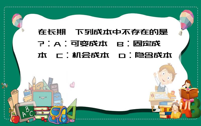 在长期,下列成本中不存在的是?：A：可变成本,B：固定成本,C：机会成本,D：隐含成本