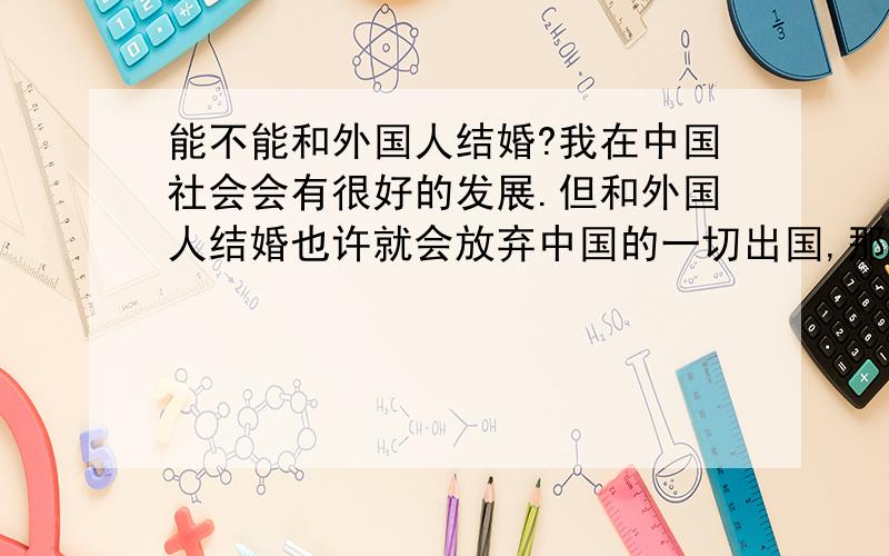 能不能和外国人结婚?我在中国社会会有很好的发展.但和外国人结婚也许就会放弃中国的一切出国,那样我只剩下老公,其他的什么都没有了?