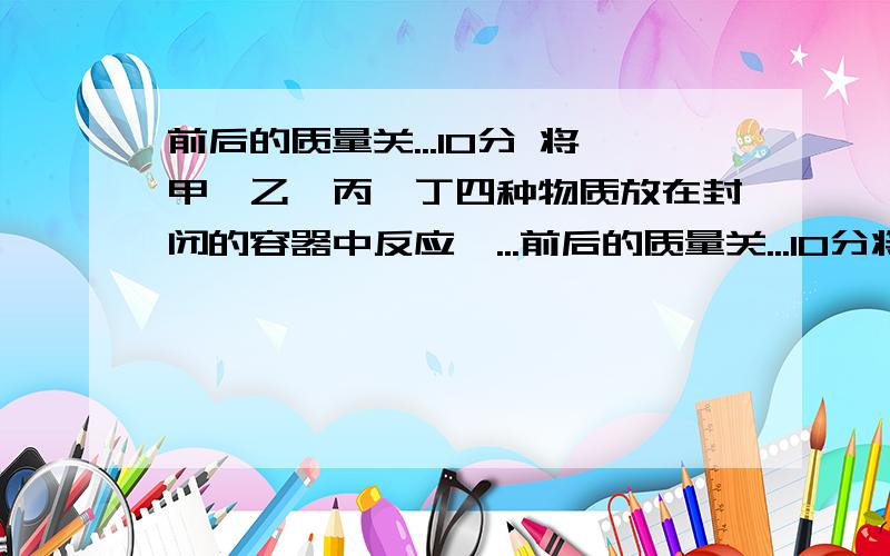 前后的质量关...10分 将甲、乙、丙、丁四种物质放在封闭的容器中反应,...前后的质量关...10分将甲、乙、丙、丁四种物质放在封闭的容器中反应,其反应前后的质量关系如下表. 反应前的质量/