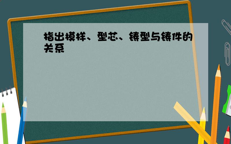 指出模样、型芯、铸型与铸件的关系