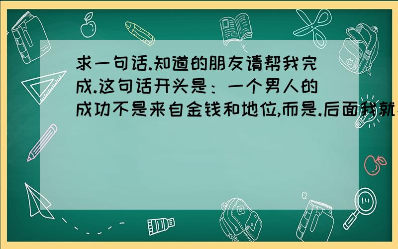 求一句话.知道的朋友请帮我完成.这句话开头是：一个男人的成功不是来自金钱和地位,而是.后面我就不知道了.很不错的一句话.知道的达人请帮我完善下.