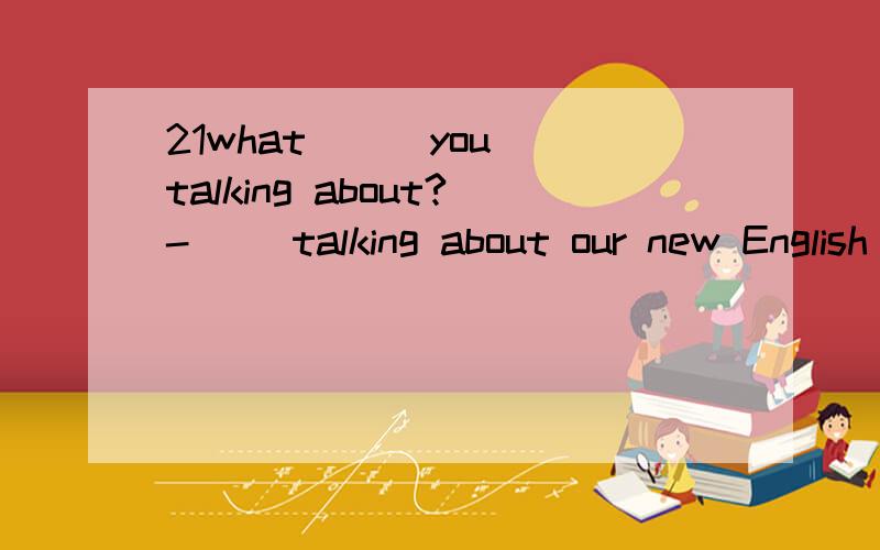 21what （ ）you talking about?-（ ）talking about our new English teacher.what （ ）you talking about?-（ ）talking about our new English teacher.A.are,You areB.is,We areC.are,We areD.is,You ar