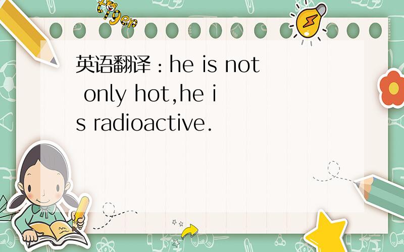 英语翻译：he is not only hot,he is radioactive.