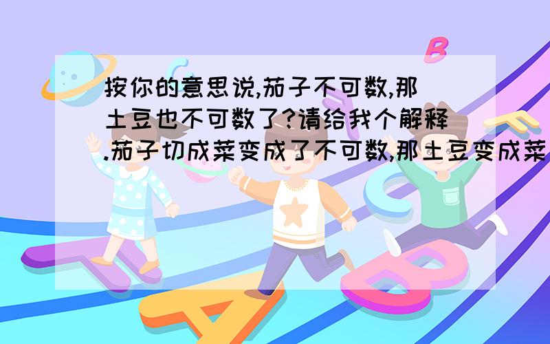 按你的意思说,茄子不可数,那土豆也不可数了?请给我个解释.茄子切成菜变成了不可数,那土豆变成菜了还是可数的?那卷心菜呢?