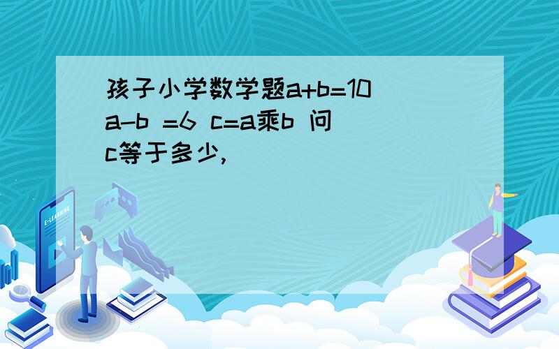 孩子小学数学题a+b=10 a-b =6 c=a乘b 问c等于多少,