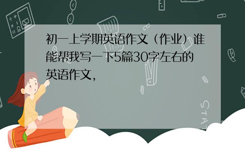 初一上学期英语作文（作业）谁能帮我写一下5篇30字左右的英语作文,