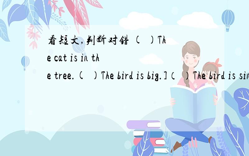 看短文,判断对错 ( )The cat is in the tree.( )The bird is big.]（ ）The bird is singing.look!There is a little bird sitting in a tree.It is singing.The big cat is uncle the tree.It's looking up at the bird.The cat is very happy with the bird'