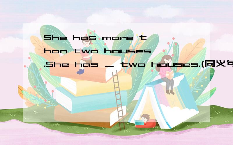 She has more than two houses.She has ＿ two houses.(同义句转换)