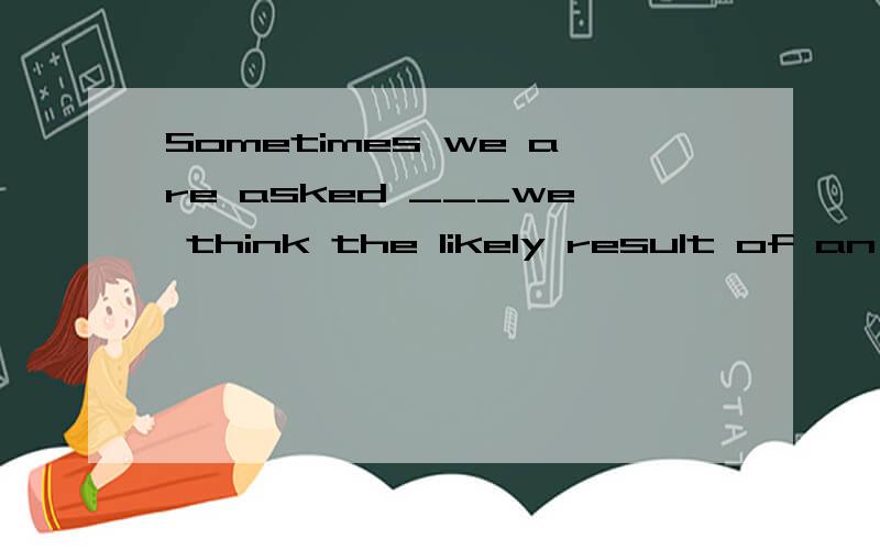 Sometimes we are asked ___we think the likely result of an action will be.A.that B.what C.which D.whether