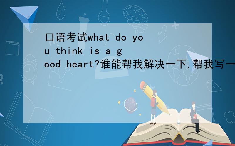 口语考试what do you think is a good heart?谁能帮我解决一下,帮我写一段,就一分钟时间!