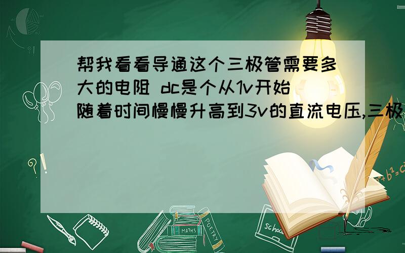 帮我看看导通这个三极管需要多大的电阻 dc是个从1v开始随着时间慢慢升高到3v的直流电压,三极管8050,.现在我需要在dc刚好升到1.4v的那一刻,三极管的基极b到集电极c导通有电流通过,就是恰好