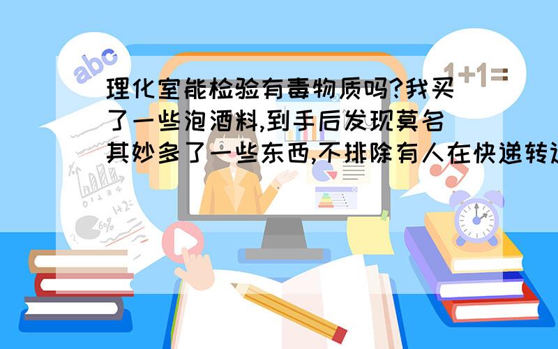 理化室能检验有毒物质吗?我买了一些泡酒料,到手后发现莫名其妙多了一些东西,不排除有人在快递转运过程里做了手脚.我想请教各位老师的是：多了的植物状物质已经被我放进了酒里,我把