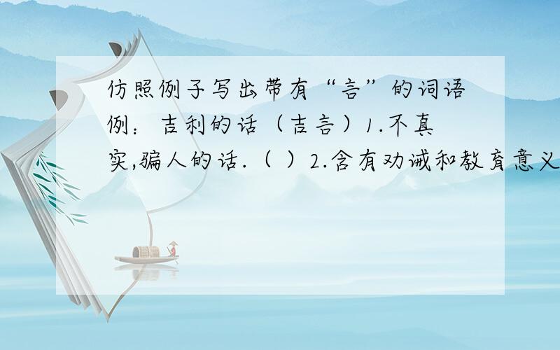 仿照例子写出带有“言”的词语例：吉利的话（吉言）1.不真实,骗人的话.（ ）2.含有劝诫和教育意义的话.（ ）3.毫无顾忌地说出来的话.（ ）4.诚恳劝告的话.（ ）