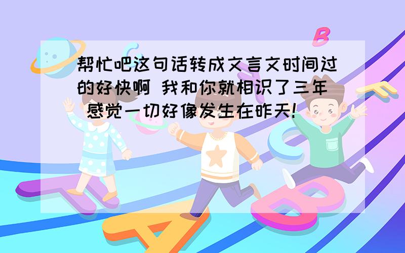 帮忙吧这句话转成文言文时间过的好快啊 我和你就相识了三年 感觉一切好像发生在昨天!