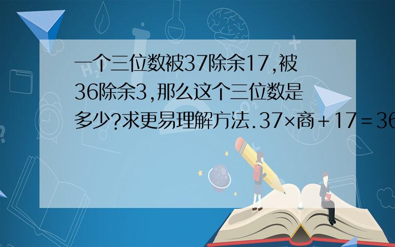 一个三位数被37除余17,被36除余3,那么这个三位数是多少?求更易理解方法.37×商＋17＝36×商＋(商＋17)不用再上了,孩子不好理解!