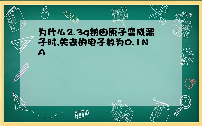 为什么2.3g钠由原子变成离子时,失去的电子数为0.1NA