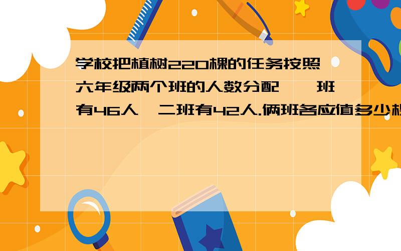 学校把植树220棵的任务按照六年级两个班的人数分配,一班有46人,二班有42人.俩班各应值多少棵?