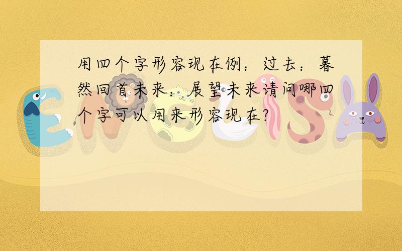 用四个字形容现在例：过去：暮然回首未来：展望未来请问哪四个字可以用来形容现在?