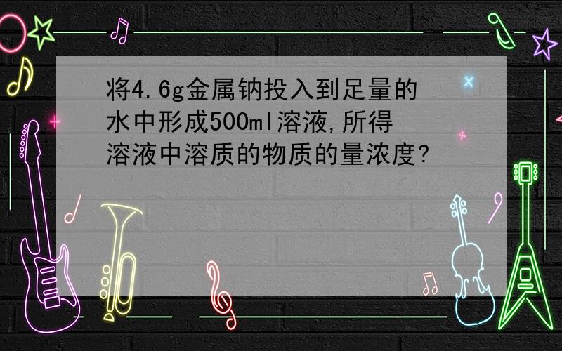 将4.6g金属钠投入到足量的水中形成500ml溶液,所得溶液中溶质的物质的量浓度?