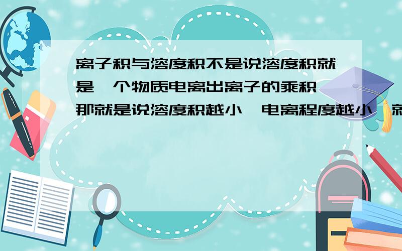 离子积与溶度积不是说溶度积就是一个物质电离出离子的乘积,那就是说溶度积越小,电离程度越小,就越易沉淀?离子积＜=溶度积,那就是只有沉淀?离子积＞溶度积,没有沉淀?