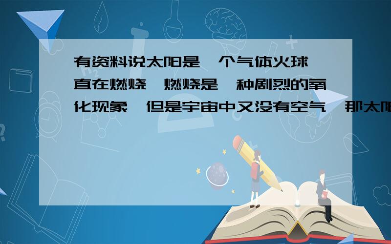 有资料说太阳是一个气体火球一直在燃烧,燃烧是一种剧烈的氧化现象,但是宇宙中又没有空气,那太阳的燃烧现象是怎样产生的呢?