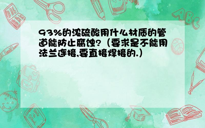 93%的浓硫酸用什么材质的管道能防止腐蚀?（要求是不能用法兰连接,要直接焊接的.）