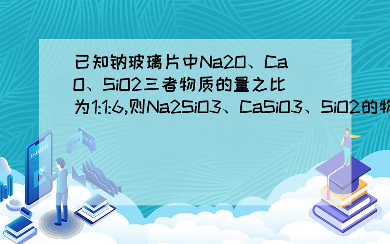 已知钠玻璃片中Na2O、CaO、SiO2三者物质的量之比为1:1:6,则Na2SiO3、CaSiO3、SiO2的物质的量之比为1:1:4依据Na、Ca、Si的原子个数守恒,由于Na2O、CaO、SiO2三者的物质的量之比为1∶1∶6,则Na2SiO3、CaSiO3