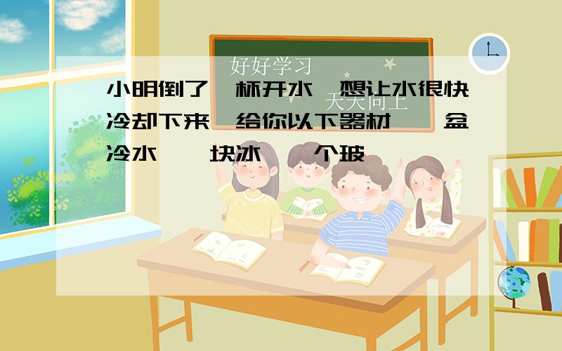 小明倒了一杯开水,想让水很快冷却下来,给你以下器材,一盆冷水,一块冰,一个玻