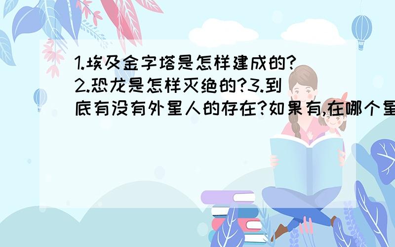 1.埃及金字塔是怎样建成的?2.恐龙是怎样灭绝的?3.到底有没有外星人的存在?如果有,在哪个星球上?急,要在9月28日前给我答案