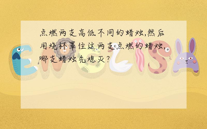 点燃两支高低不同的蜡烛,然后用烧杯罩住这两支点燃的蜡烛,哪支蜡烛先熄灭?