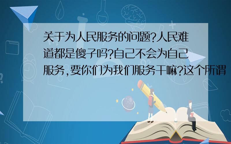 关于为人民服务的问题?人民难道都是傻子吗?自己不会为自己服务,要你们为我们服务干嘛?这个所谓“服务”都是和钱权有关的事情,难保你们不会搞鬼把戏!我们自己替自己服务多好!另外,人