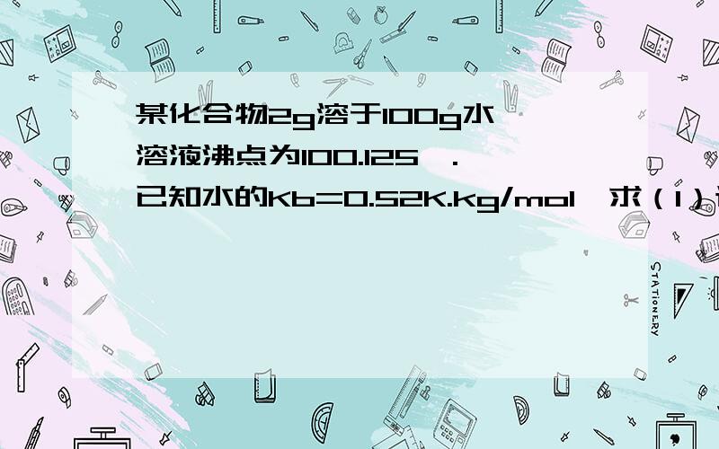 某化合物2g溶于100g水,溶液沸点为100.125℃.已知水的Kb=0.52K.kg/mol,求（1）该化合物的摩尔质量；（2）在298K时溶液的渗透压.（求解!）