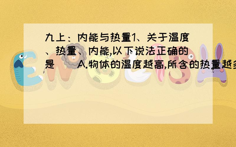 九上：内能与热量1、关于温度、热量、内能,以下说法正确的是（）A.物体的温度越高,所含的热量越多B.0摄氏度的冰没有内能C.一个物体吸收热量时,温度不一定升高.D.对物体做功,物体的温度