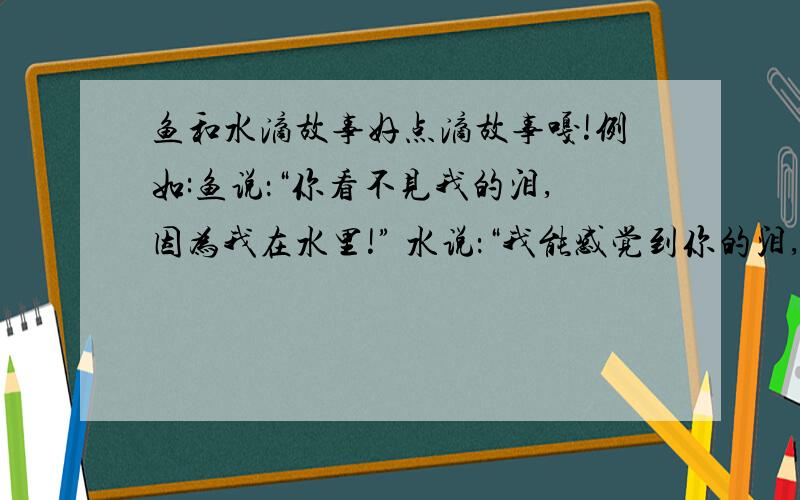 鱼和水滴故事好点滴故事嘎!例如:鱼说：“你看不见我的泪,因为我在水里!” 水说：“我能感觉到你的泪,因为你在我心里!” 鱼问水：“你是淡水,还是海水?” 水回答说：“我是加了海水的